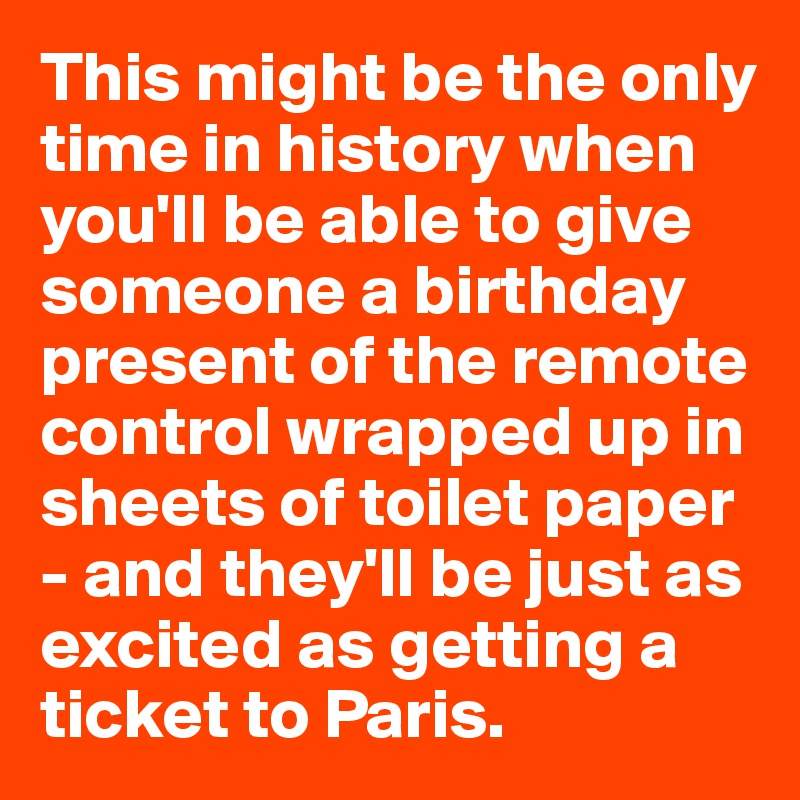This might be the only time in history when you'll be able to give someone a birthday present of the remote control wrapped up in sheets of toilet paper - and they'll be just as excited as getting a ticket to Paris.