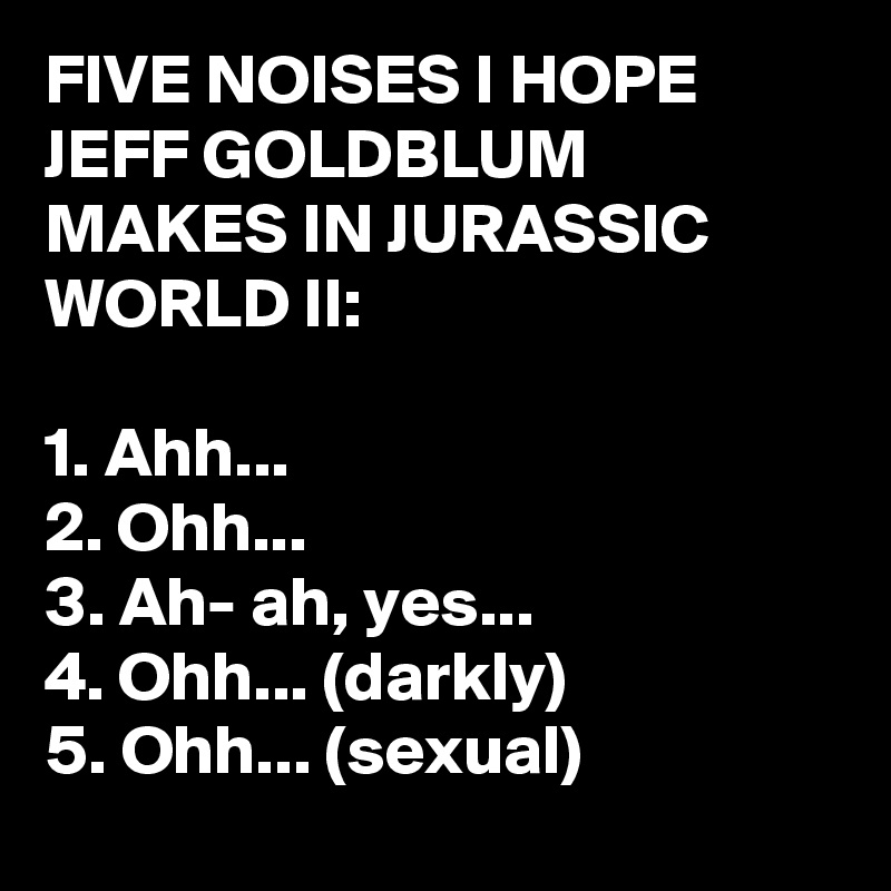FIVE NOISES I HOPE JEFF GOLDBLUM MAKES IN JURASSIC WORLD II:

1. Ahh...
2. Ohh...
3. Ah- ah, yes...
4. Ohh... (darkly)
5. Ohh... (sexual)