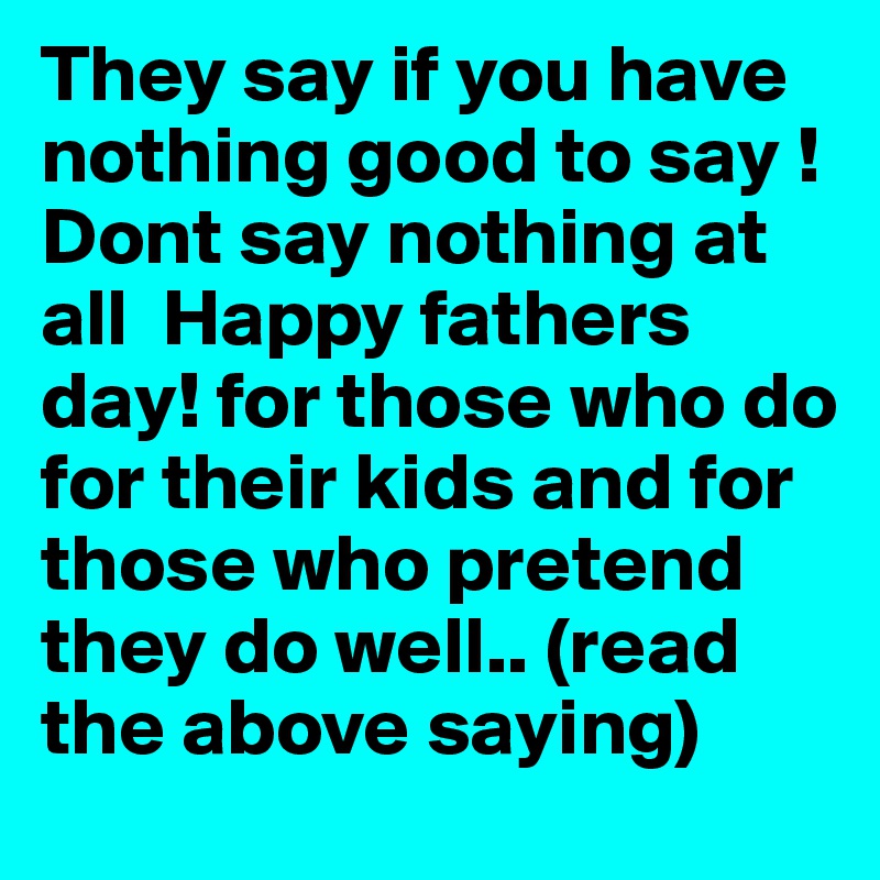 They say if you have nothing good to say ! Dont say nothing at all  Happy fathers day! for those who do for their kids and for those who pretend they do well.. (read the above saying) 