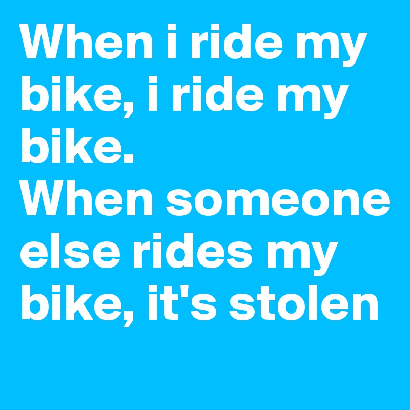 When i ride my bike, i ride my bike.
When someone else rides my bike, it's stolen