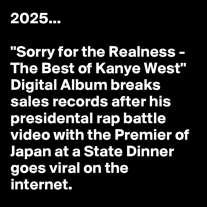 2025...

"Sorry for the Realness - The Best of Kanye West" Digital Album breaks sales records after his presidental rap battle video with the Premier of Japan at a State Dinner goes viral on the internet.