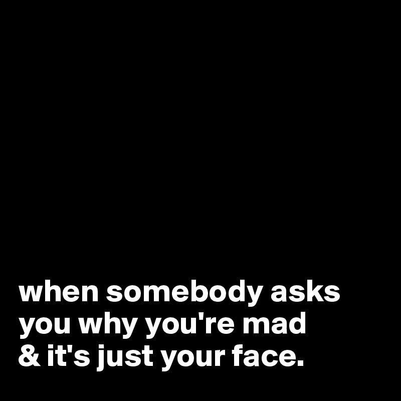 







when somebody asks you why you're mad 
& it's just your face.