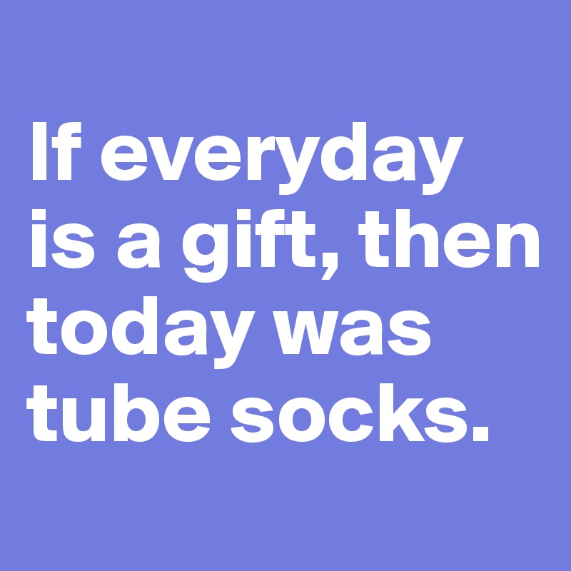 
If everyday is a gift, then today was tube socks.