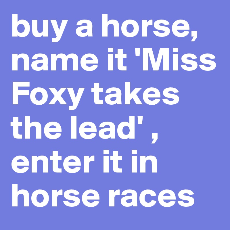 buy a horse, name it 'Miss Foxy takes the lead' , enter it in horse races
