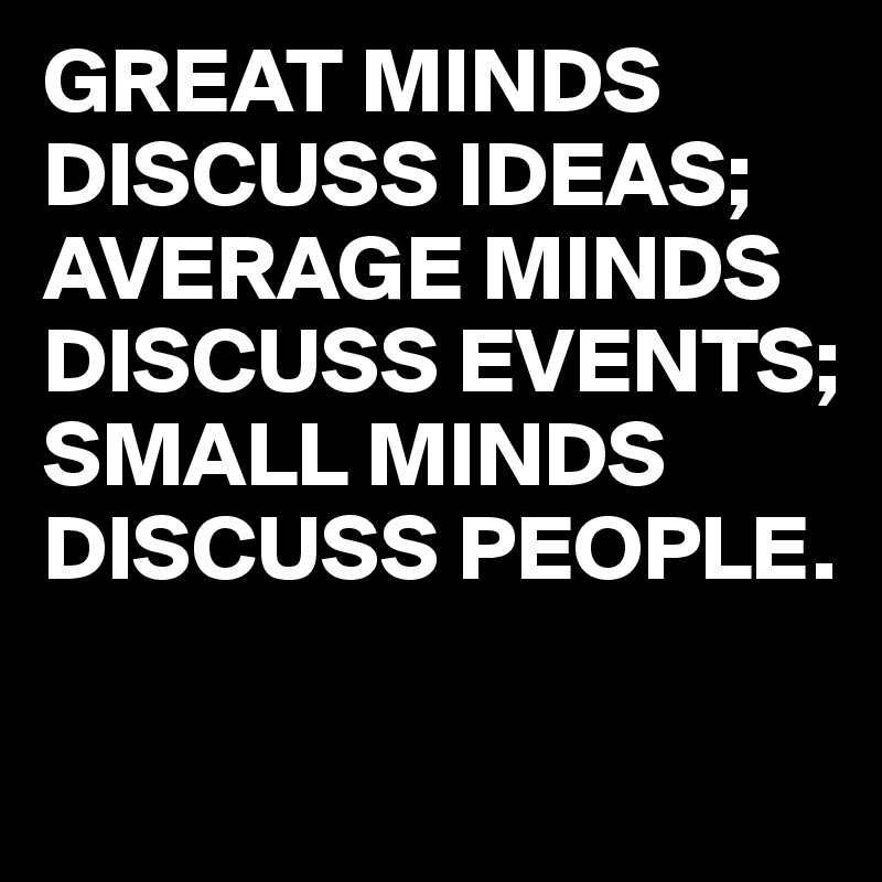 GREAT MINDS DISCUSS IDEAS; AVERAGE MINDS   DISCUSS EVENTS;     SMALL MINDS
DISCUSS PEOPLE.


