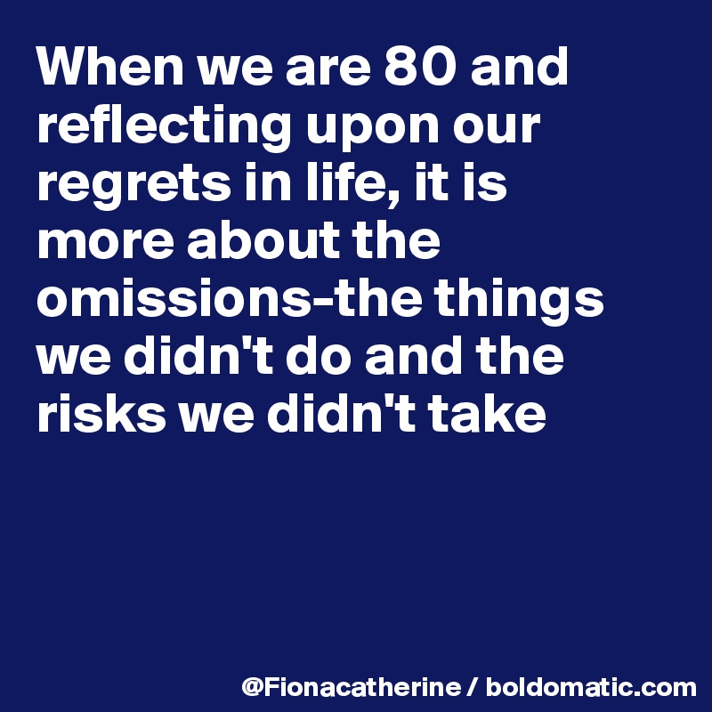 When we are 80 and reflecting upon our
regrets in life, it is
more about the omissions-the things
we didn't do and the
risks we didn't take



