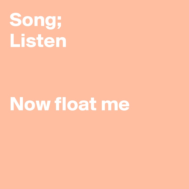 Song;
Listen


Now float me


