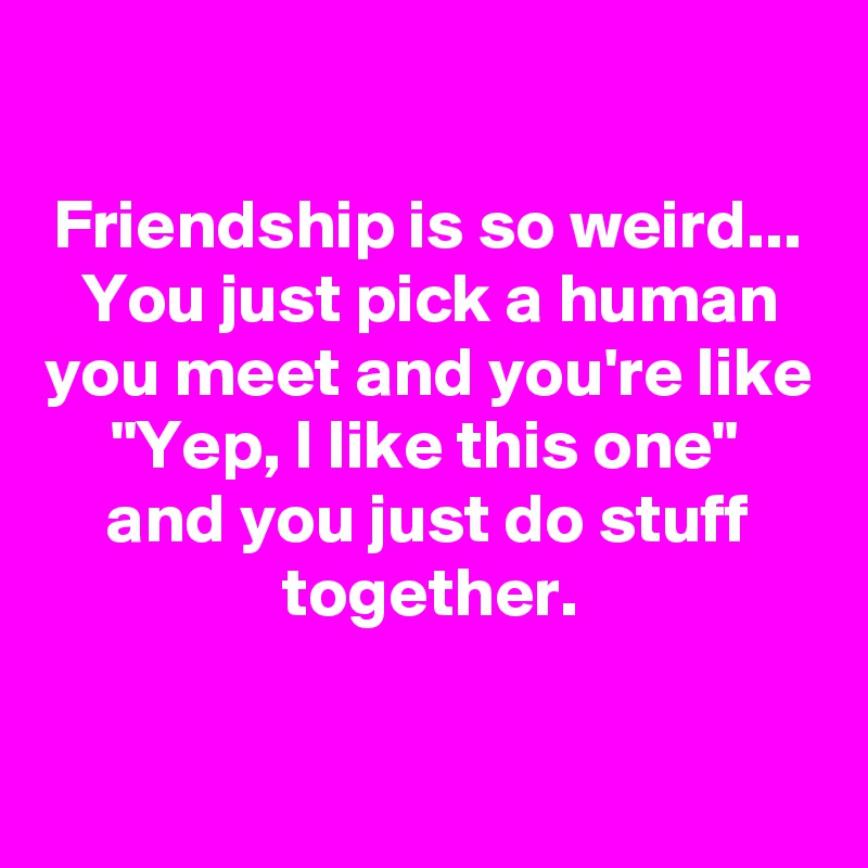 

Friendship is so weird...
You just pick a human you meet and you're like
"Yep, I like this one" 
and you just do stuff together.
