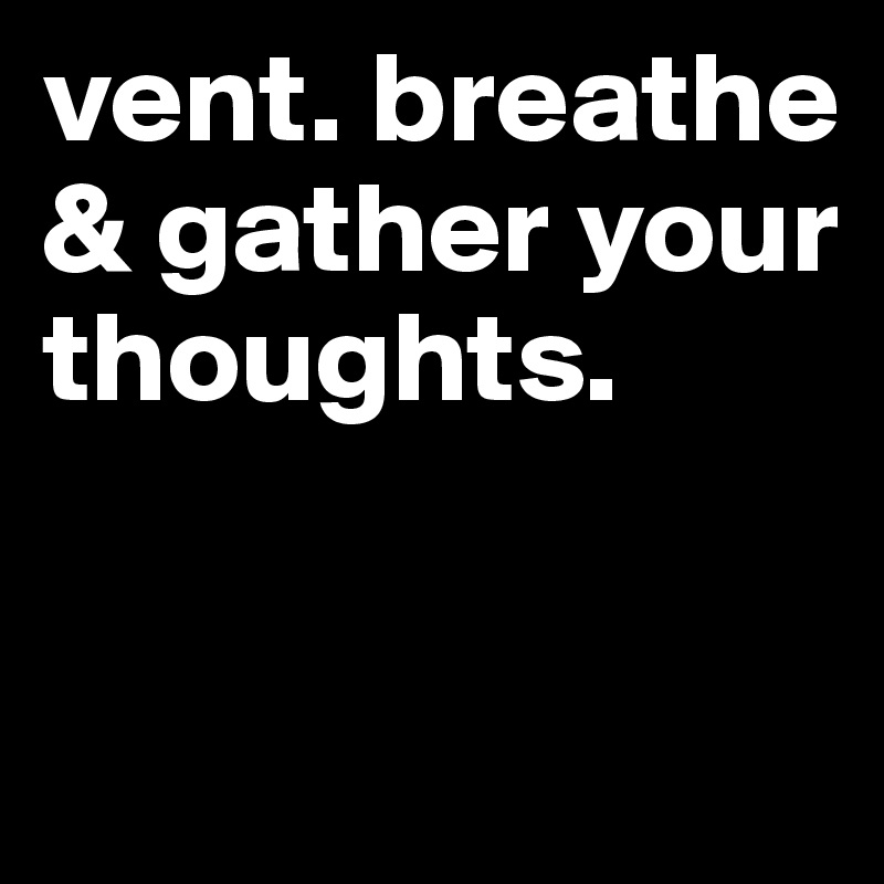 vent. breathe & gather your thoughts.  


