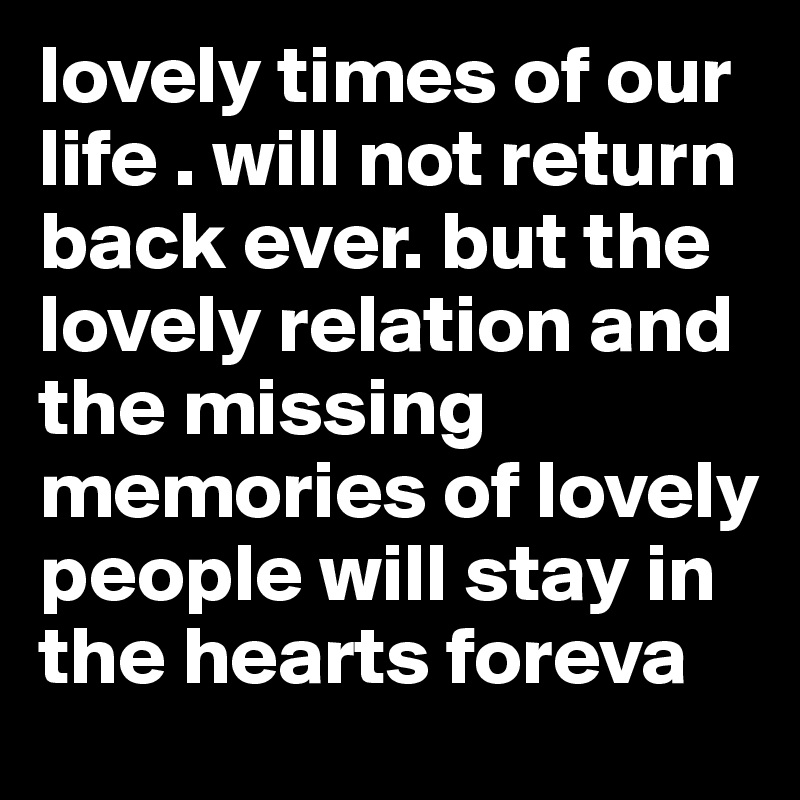 lovely times of our life . will not return back ever. but the lovely relation and the missing memories of lovely people will stay in the hearts foreva 
