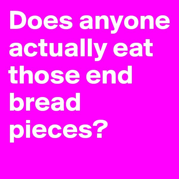 Does anyone actually eat those end bread pieces? 