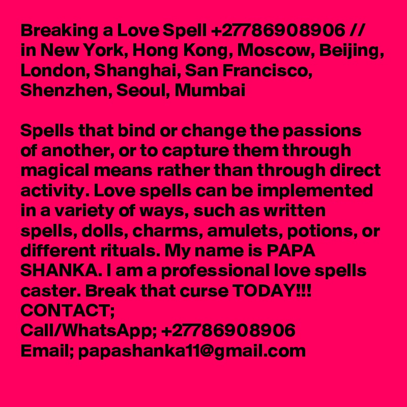 Breaking a Love Spell +27786908906 // in New York, Hong Kong, Moscow, Beijing, London, Shanghai, San Francisco,  Shenzhen, Seoul, Mumbai

Spells that bind or change the passions of another, or to capture them through magical means rather than through direct activity. Love spells can be implemented in a variety of ways, such as written spells, dolls, charms, amulets, potions, or different rituals. My name is PAPA SHANKA. I am a professional love spells caster. Break that curse TODAY!!!
CONTACT;
Call/WhatsApp; +27786908906
Email; papashanka11@gmail.com