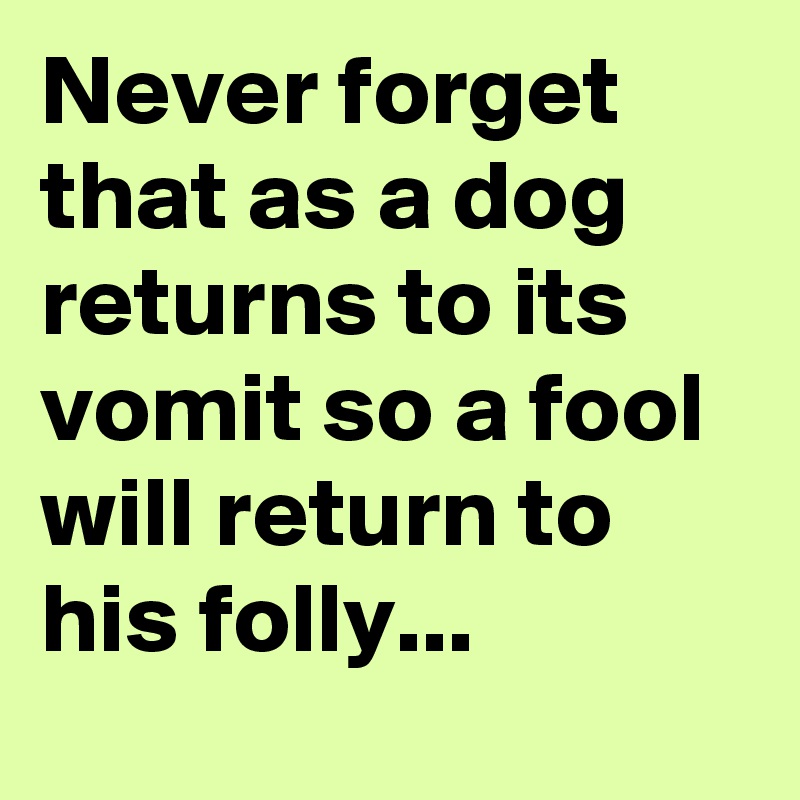 Never forget that as a dog returns to its vomit so a fool will return to his folly...