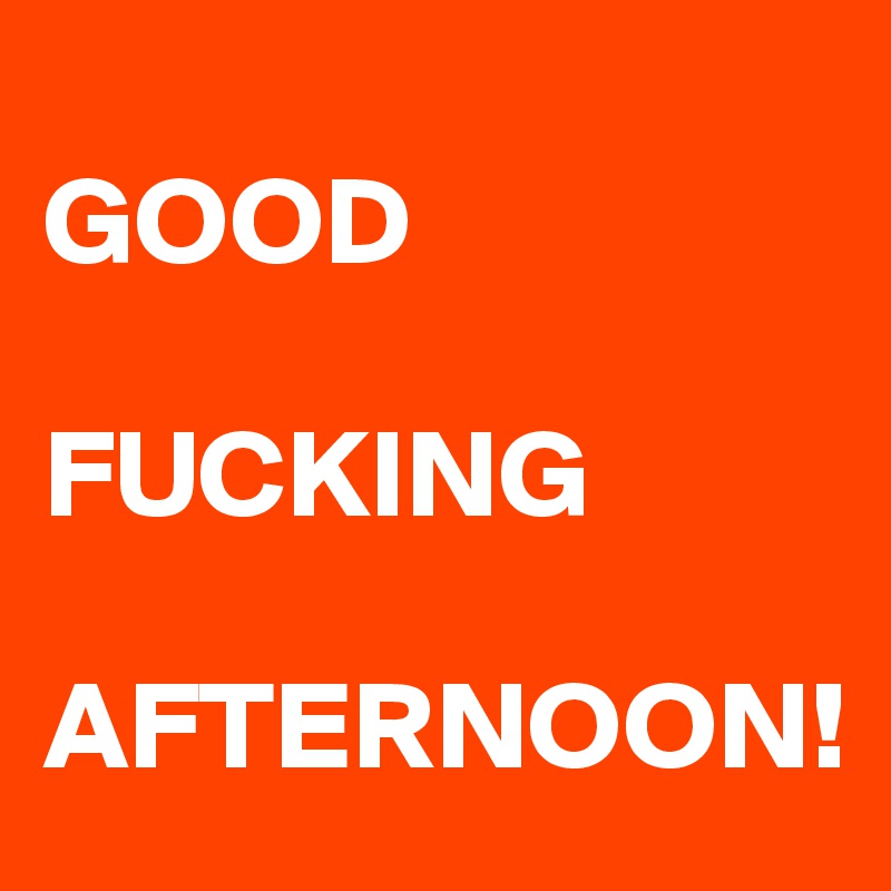 
GOOD

FUCKING

AFTERNOON!