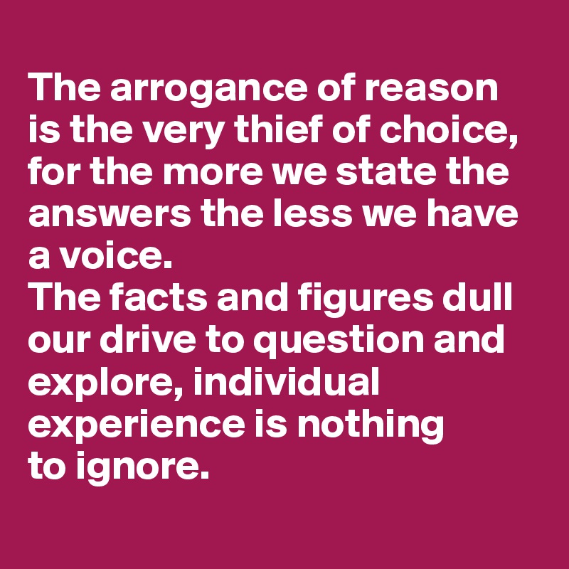 
The arrogance of reason 
is the very thief of choice, for the more we state the answers the less we have a voice. 
The facts and figures dull our drive to question and explore, individual experience is nothing 
to ignore.  
