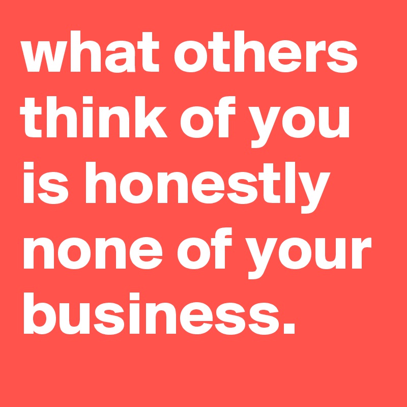 what others think of you is honestly none of your business.