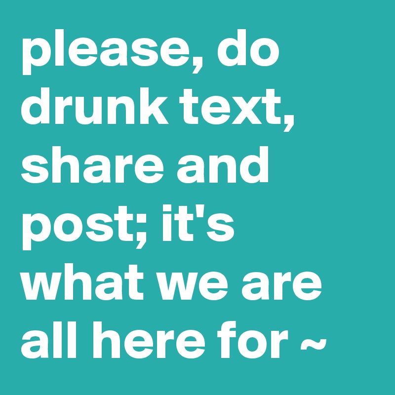 please, do drunk text, share and post; it's what we are all here for ~