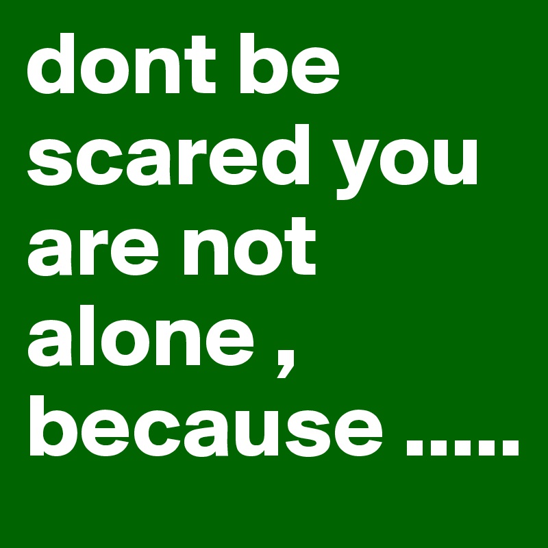 dont be scared you are not alone , because .....