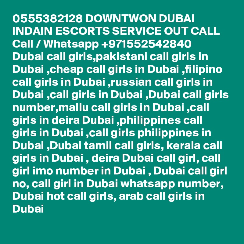 0555382128 DOWNTWON DUBAI INDAIN ESCORTS SERVICE OUT CALL Call / Whatsapp +971552542840
Dubai call girls,pakistani call girls in Dubai ,cheap call girls in Dubai ,filipino call girls in Dubai ,russian call girls in Dubai ,call girls in Dubai ,Dubai call girls number,mallu call girls in Dubai ,call girls in deira Dubai ,philippines call girls in Dubai ,call girls philippines in Dubai ,Dubai tamil call girls, kerala call girls in Dubai , deira Dubai call girl, call girl imo number in Dubai , Dubai call girl no, call girl in Dubai whatsapp number, Dubai hot call girls, arab call girls in Dubai