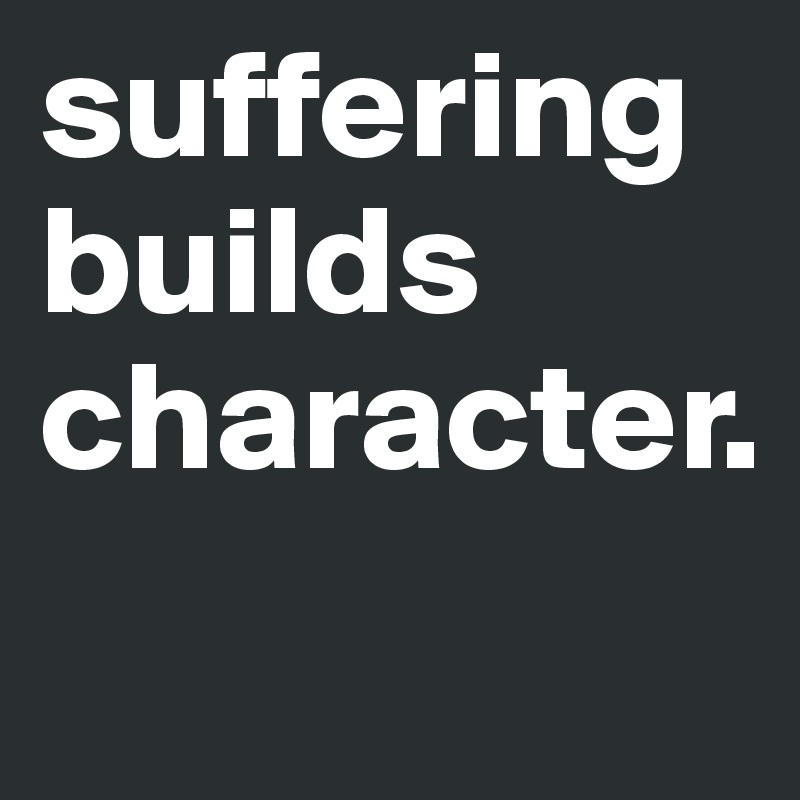 suffering builds character.
