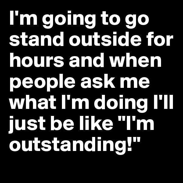I'm going to go stand outside for hours and when people ask me what I'm doing I'll just be like "I'm outstanding!" 