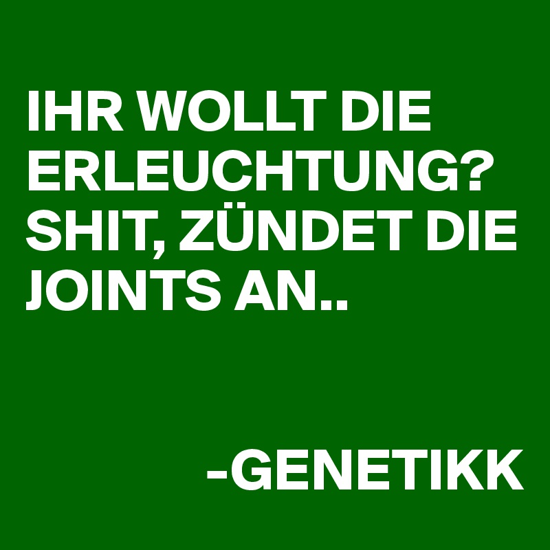 
IHR WOLLT DIE ERLEUCHTUNG?
SHIT, ZÜNDET DIE JOINTS AN..


               -GENETIKK