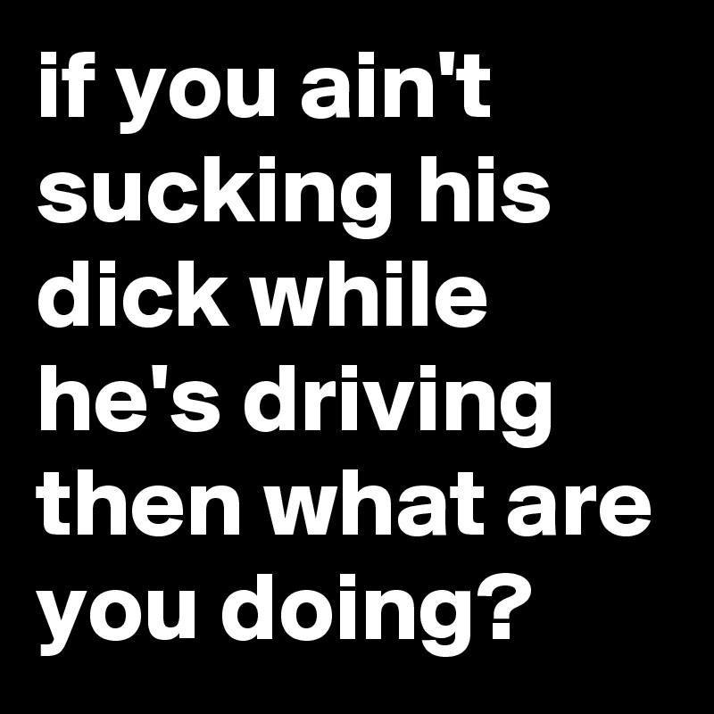 if you ain't sucking his dick while he's driving then what are you doing?