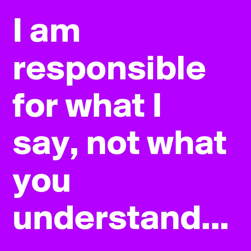 I am responsible for what I say, not what you understand...
