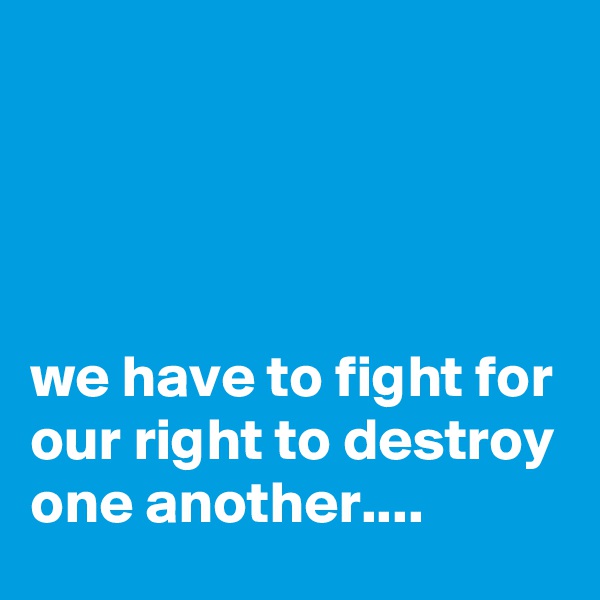 




we have to fight for our right to destroy one another....