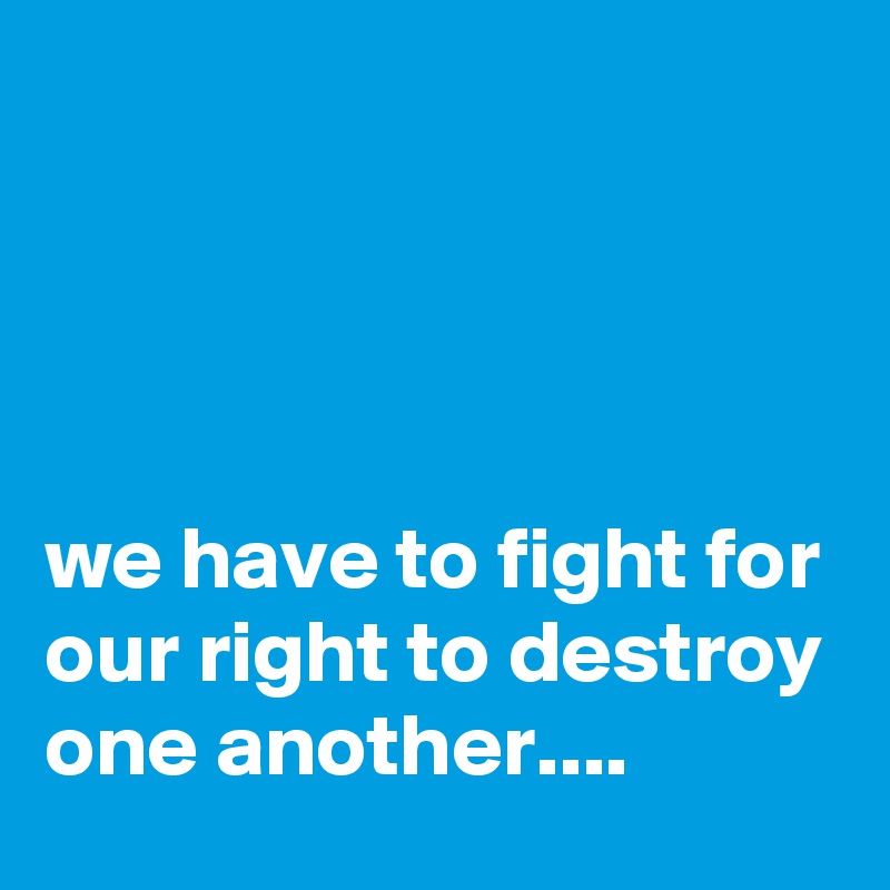 




we have to fight for our right to destroy one another....