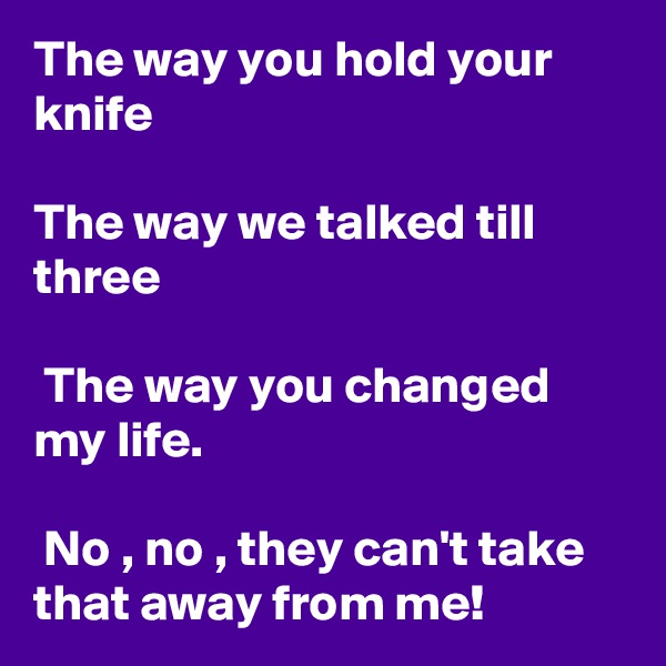 The way you hold your knife

The way we talked till three

 The way you changed my life.

 No , no , they can't take that away from me!