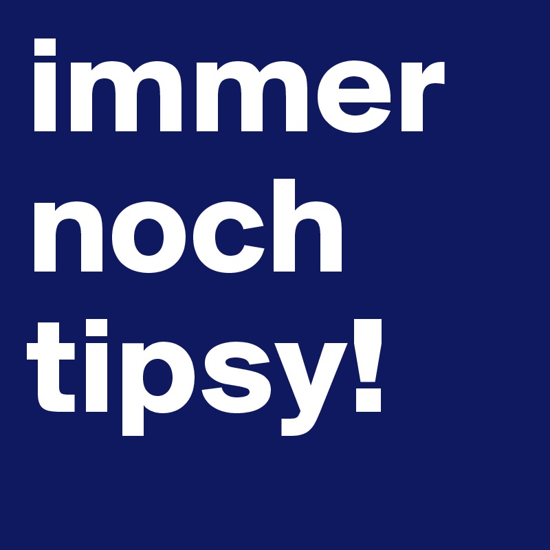 immer noch tipsy!