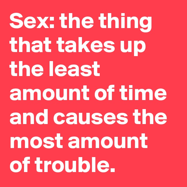 Sex: the thing that takes up the least amount of time and causes the most amount of trouble.