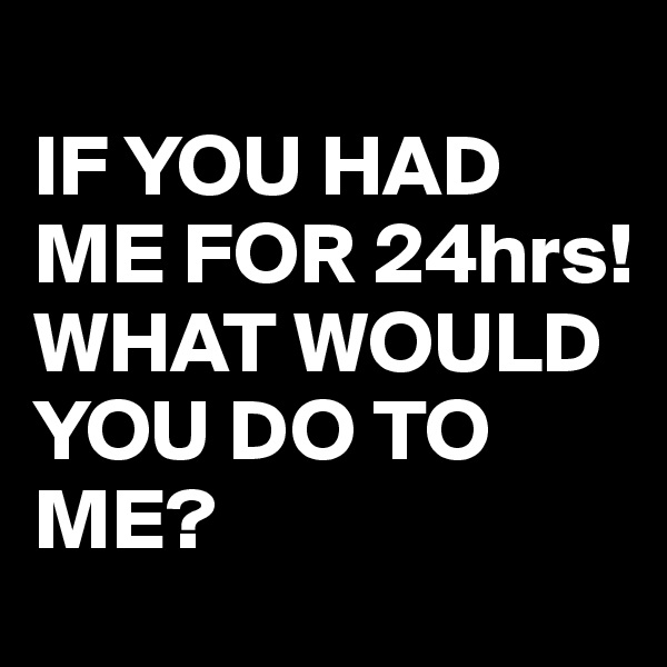 
IF YOU HAD ME FOR 24hrs!
WHAT WOULD YOU DO TO ME?