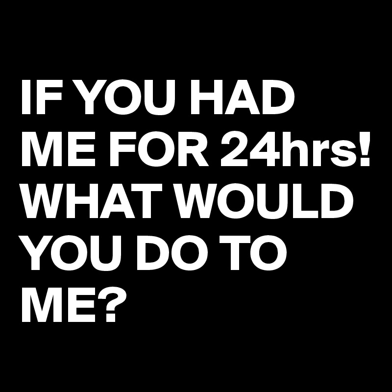 
IF YOU HAD ME FOR 24hrs!
WHAT WOULD YOU DO TO ME?