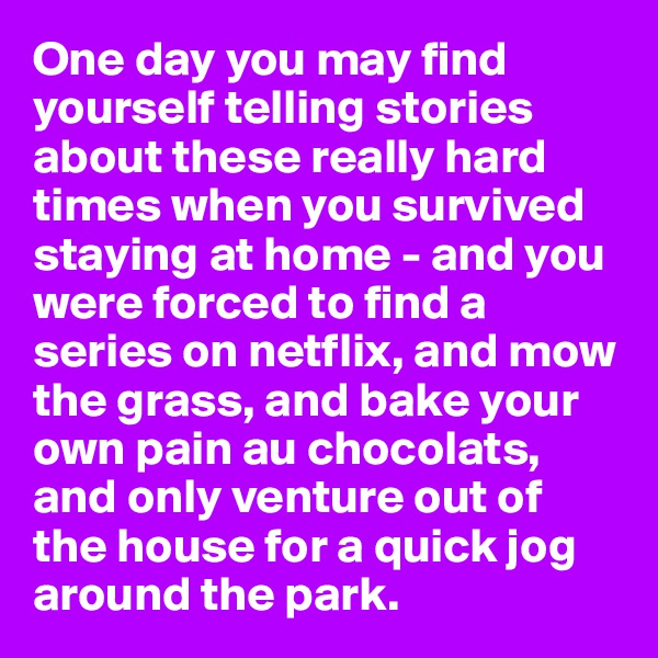 One day you may find yourself telling stories about these really hard times when you survived staying at home - and you were forced to find a series on netflix, and mow the grass, and bake your own pain au chocolats, and only venture out of the house for a quick jog around the park. 