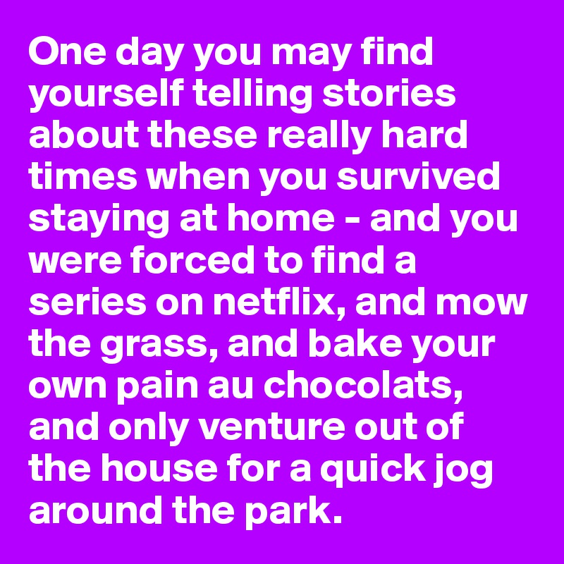 One day you may find yourself telling stories about these really hard times when you survived staying at home - and you were forced to find a series on netflix, and mow the grass, and bake your own pain au chocolats, and only venture out of the house for a quick jog around the park. 
