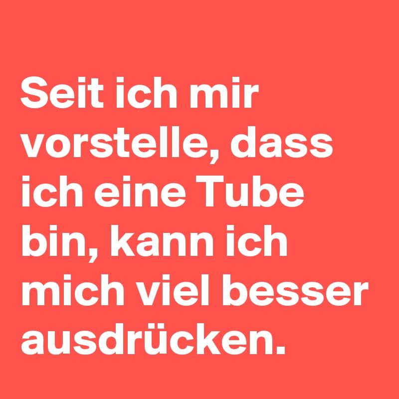 
Seit ich mir vorstelle, dass ich eine Tube bin, kann ich mich viel besser ausdrücken. 