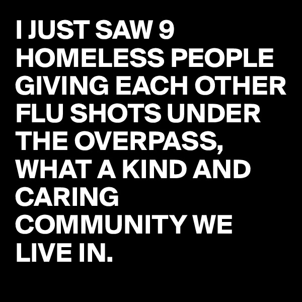 I JUST SAW 9 HOMELESS PEOPLE GIVING EACH OTHER FLU SHOTS UNDER THE OVERPASS, 
WHAT A KIND AND CARING COMMUNITY WE LIVE IN.