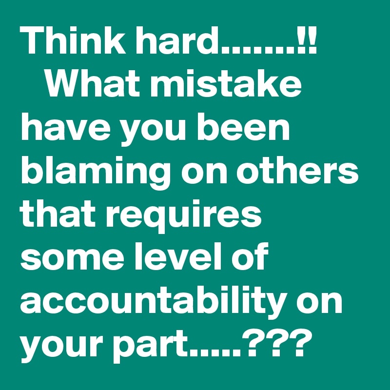 Think hard.......!!
   What mistake have you been blaming on others that requires some level of accountability on your part.....???