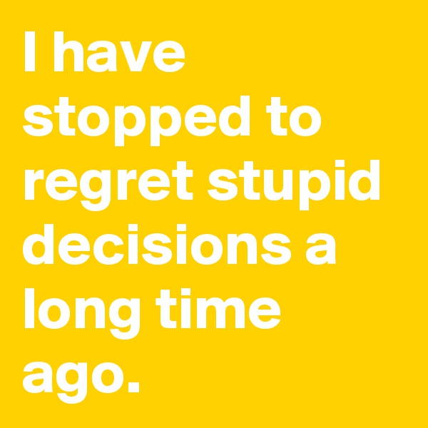 I have stopped to regret stupid decisions a long time ago.
