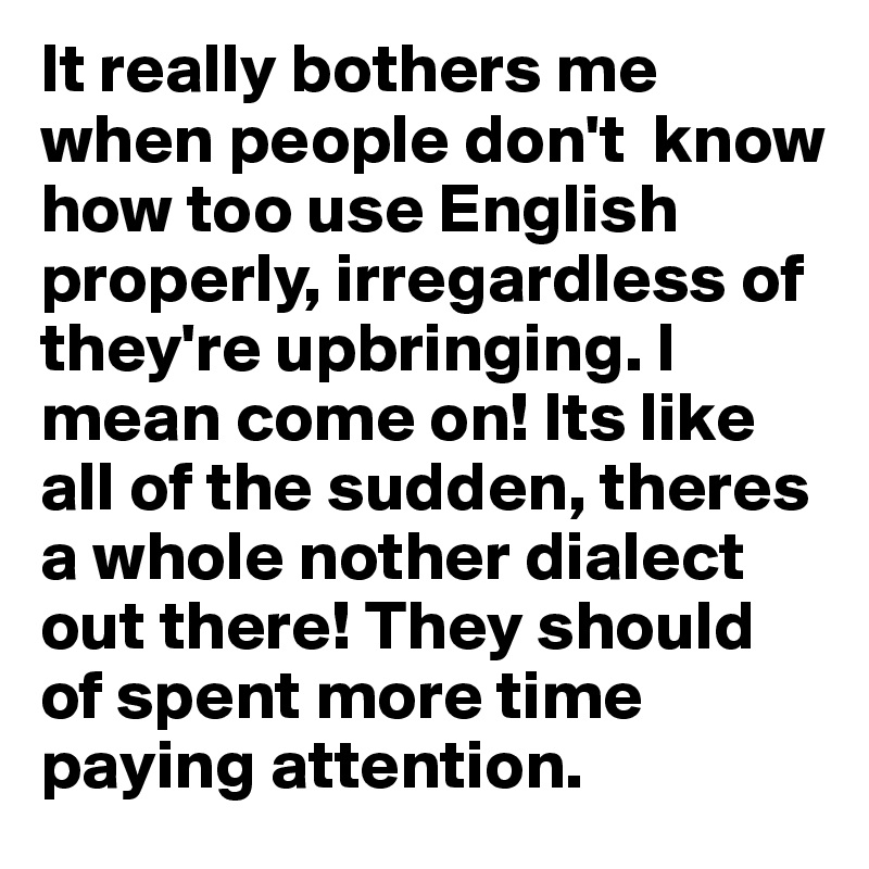 It really bothers me when people don't  know how too use English properly, irregardless of they're upbringing. I mean come on! Its like all of the sudden, theres a whole nother dialect out there! They should of spent more time paying attention. 