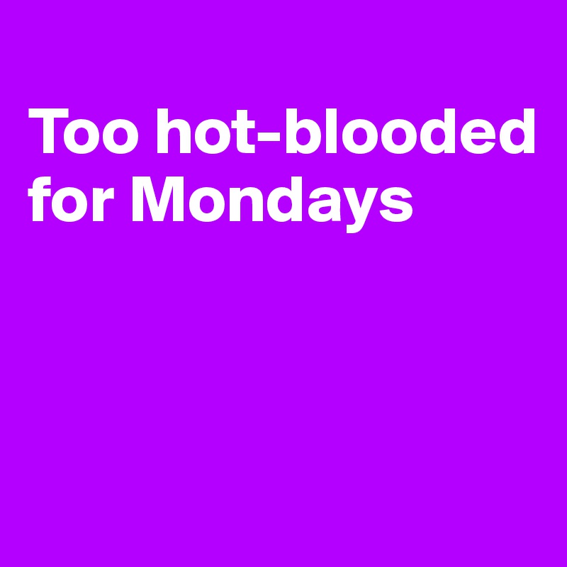 
Too hot-blooded 
for Mondays



