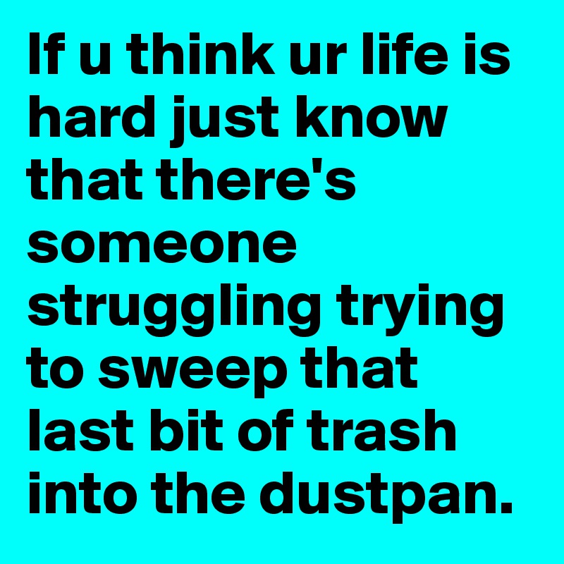 If u think ur life is hard just know that there's someone struggling trying to sweep that last bit of trash into the dustpan.