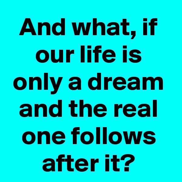 And what, if our life is only a dream and the real one follows after it?
