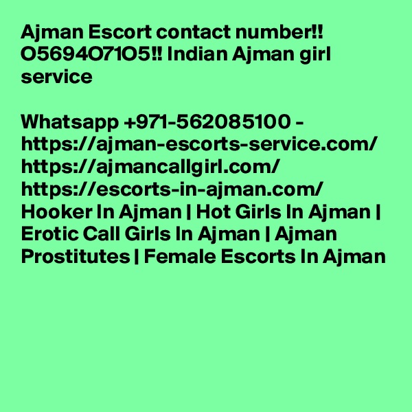 Ajman Escort contact number!! O5694O71O5!! Indian Ajman girl service

Whatsapp +971-562085100 - https://ajman-escorts-service.com/ https://ajmancallgirl.com/ https://escorts-in-ajman.com/ Hooker In Ajman | Hot Girls In Ajman | Erotic Call Girls In Ajman | Ajman Prostitutes | Female Escorts In Ajman