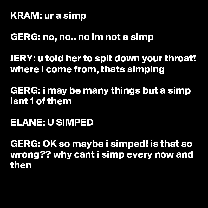 KRAM: ur a simp

GERG: no, no.. no im not a simp

JERY: u told her to spit down your throat! where i come from, thats simping

GERG: i may be many things but a simp isnt 1 of them

ELANE: U SIMPED

GERG: OK so maybe i simped! is that so wrong?? why cant i simp every now and then