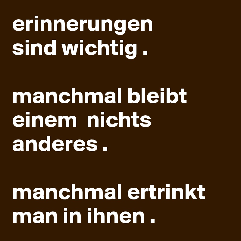 erinnerungen
sind wichtig .

manchmal bleibt einem  nichts anderes .

manchmal ertrinkt man in ihnen .