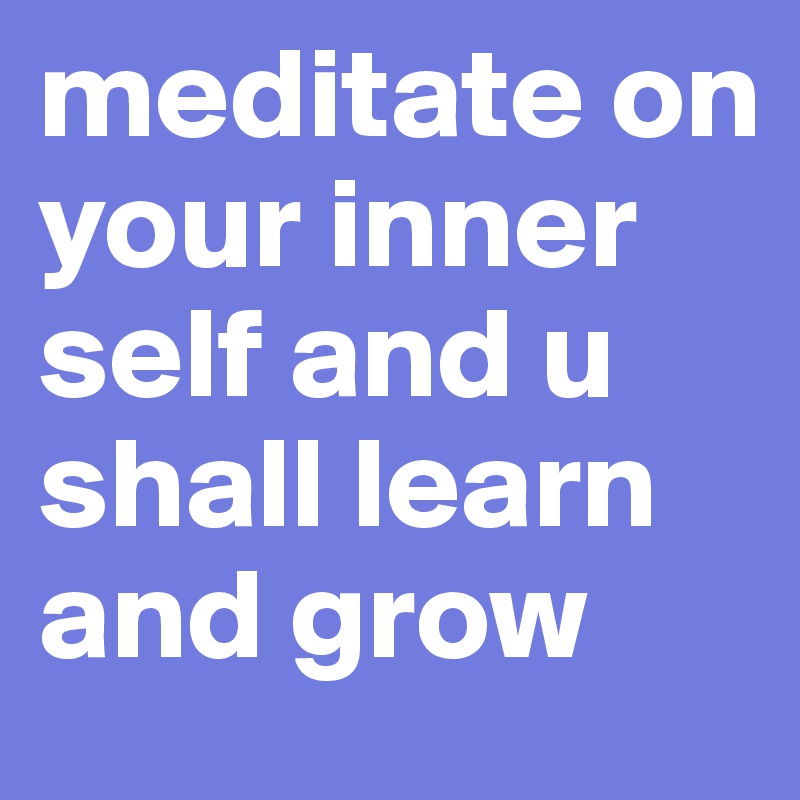 meditate on your inner self and u shall learn and grow