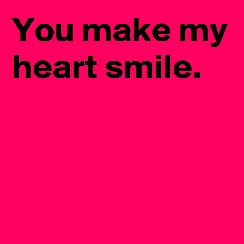 You make my heart smile.


